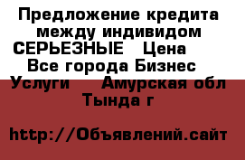 Предложение кредита между индивидом СЕРЬЕЗНЫЕ › Цена ­ 0 - Все города Бизнес » Услуги   . Амурская обл.,Тында г.